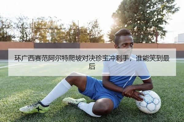 环广西赛范阿尔特爬坡对决珍宝冲刺手，谁能笑到最后